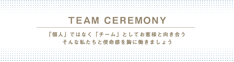 TEAM CEREMONY 「個人」ではなく「チーム」としてお客様と向き合う　そんな私たちと使命感を胸に働きましょう