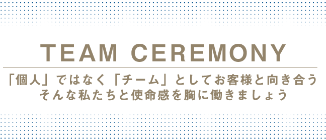 TEAM CEREMONY 「個人」ではなく「チーム」としてお客様と向き合う　そんな私たちと使命感を胸に働きましょう