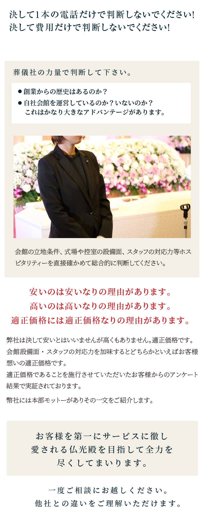 決して1本の電話だけで判断しないでください！決して費用だけで判断しないでください！/葬儀社の力量で判断して下さい/安いのは安いなりの理由があります。高いのは高いなりの理由があります。適正価格には適正価格なりの理由があります。/お客様を第一にサービスに徹し愛される仏光殿を目指して全力を尽くしてまいります/一度ご相談にお越しください。他社との違いをご理解いただけます。