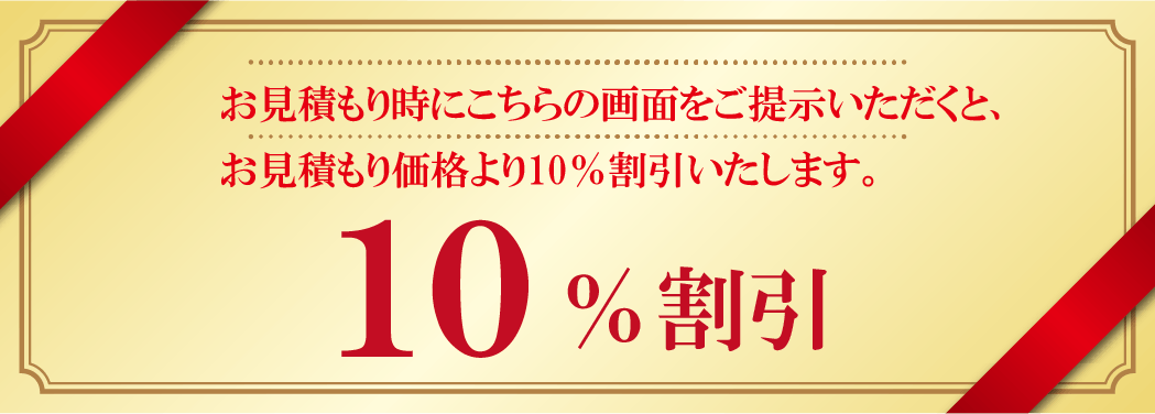 お見積もり時にこちらの画面をご提示いただくと、お見積もり価格より10％割引いたします。
