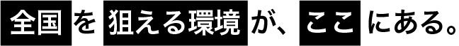 全国を狙える環境が、ここにある。